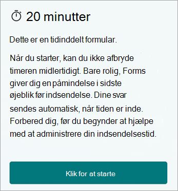 20 minutter. Dette er en tidinddelt formular. Når du starter, kan du ikke afbryde timeren midlertidigt. Bare rolig, Forms giver dig en påmindelse i sidste øjeblik før indsendelse. Dine svar sendes automatisk, når tiden er inde. Forbered dig, før du begynder at hjælpe med at administrere din indsendelsestid. Klik for at starte.