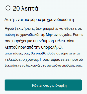 20 λεπτά. Αυτή είναι μια χρονομετρημένη φόρμα. Μόλις ξεκινήσετε, δεν μπορείτε να θέσετε σε παύση το χρονόμετρο. Μην ανησυχείτε, το Forms σας δίνει μια υπενθύμιση τελευταίας στιγμής πριν από την υποβολή. Οι απαντήσεις σας θα υποβληθούν αυτόματα όταν τελειώσει ο χρόνος. Προετοιμαστείτε πριν ξεκινήσετε για να διαχειριστείτε τον χρόνο υποβολής. Κάντε κλικ για να ξεκινήσετε.
