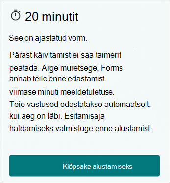 20 minutit. See on ajastatud vorm. Pärast alustamist ei saa taimerit peatada. Ärge muretsege, Forms annab teile enne edastamist viimase minuti meeldetuletuse. Teie vastused edastatakse automaatselt, kui aeg on läbi. Esitamisaja haldamiseks valmistuge enne alustamist. Klõpsake alustamiseks.