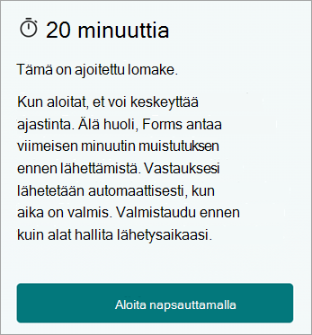 20 minuuttia. Tämä on ajoitettu lomake. Kun aloitat, et voi keskeyttää ajastinta. Älä huoli, Forms antaa viimeisen minuutin muistutuksen ennen lähettämistä. Vastauksesi lähetetään automaattisesti, kun aika on valmis. Valmistaudu ennen kuin alat hallita lähetysaikaasi. Aloita napsauttamalla.