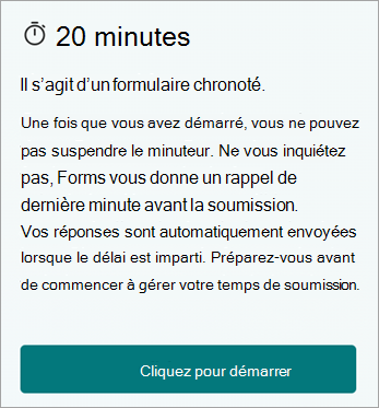 20 minutes. Il s’agit d’un formulaire chronométré. Une fois que vous avez démarré, vous ne pouvez pas interrompre le minuteur. Ne vous inquiétez pas, Forms vous rappelle à la dernière minute avant l’envoi. Vos réponses seront automatiquement envoyées lorsque le temps sera écoulé. Veuillez vous préparer avant de commencer pour aider à gérer votre temps d’envoi. Cliquez pour commencer.