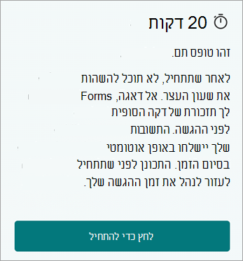 20 דקות. זוהי צורה מתוזמנת. לאחר שתתחיל, לא תוכל להשהות את שעון העצר. אל דאגה, Forms מספק לך תזכורת של הרגע האחרון לפני השליחה. התשובות שלך יישלחו באופן אוטומטי כאשר הזמן יסתיים. התכונן לפני שתתחיל כדי לעזור לנהל את זמן ההגשה שלך. לחץ כדי להתחיל.