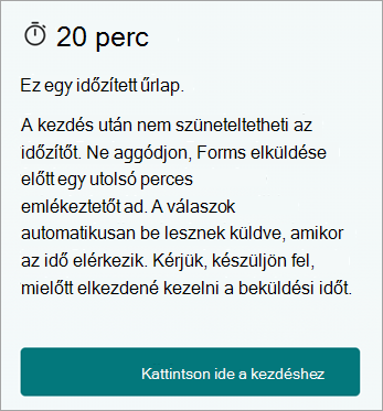 20 perc. Ez egy időzített űrlap. A kezdés után nem tudja szüneteltetni az időzítőt. Ne aggódjon, a Forms az utolsó pillanatban emlékeztetőt ad a beküldés előtt. A válaszok automatikusan be lesznek küldve, amikor az idő elérkezik. Kérjük, készüljön fel, mielőtt elkezdené kezelni a beküldési időt. Kattintson ide a kezdéshez.