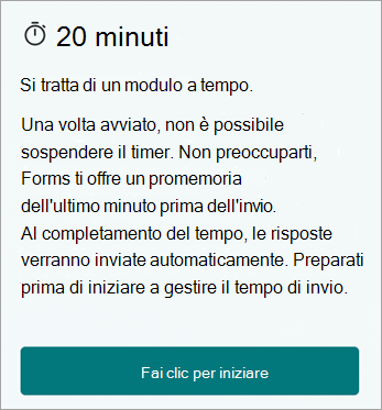 20 minuti. Si tratta di un modulo a tempo. Una volta avviato, non è possibile sospendere il timer. Non preoccuparti, Forms ti offre un promemoria dell'ultimo minuto prima dell'invio. Al completamento del tempo, le risposte verranno inviate automaticamente. Preparati prima di iniziare a gestire il tempo di invio. Fare clic per iniziare.