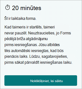 20 minūtes. Šī ir laika forma. Kad jūs sākat, jūs nevarat apturēt taimeri. Neuztraucieties, Forms sniedz pēdējā brīža atgādinājumu pirms iesniegšanas. Jūsu atbildes tiks automātiski iesniegtas, kad laiks būs beidzies. Lūdzu, sagatavojieties, pirms sākat palīdzēt pārvaldīt iesniegšanas laiku. Noklikšķiniet, lai sāktu.