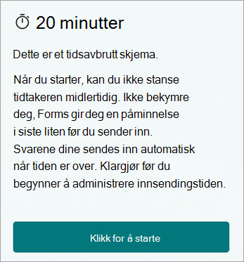 20 minutter. Dette er et tidsbestemt skjema. Når du først har startet, kan du ikke sette tidtakeren på pause. Ikke bekymre deg, Forms gir deg en påminnelse i siste liten før innsending. Svarene sendes automatisk inn når tiden er ute. Forbered deg før du begynner for å hjelpe til med å administrere innsendingstiden. Klikk for å starte.