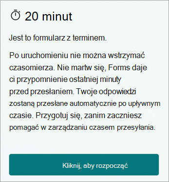 20 minut. Jest to formularz z terminem. Po uruchomieniu nie można wstrzymać czasomierza. Nie martw się, aplikacja Forms zapewnia przypomnienie o ostatniej minucie przed przesłaniem. Twoje odpowiedzi zostaną przesłane automatycznie po upływnym czasie. Przygotuj się, zanim zaczniesz pomagać w zarządzaniu czasem przesyłania. Kliknij, aby rozpocząć.