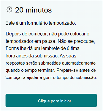 20 Minutos. Este é um formulário temporizado. Depois de iniciar, não pode colocar o temporizador em pausa. Não se preocupe, o Forms dá-lhe um lembrete de última hora antes da submissão. As suas respostas serão submetidas automaticamente quando o tempo terminar. Prepare-se antes de começar a ajudar a gerir o tempo de submissão. Clique para começar.
