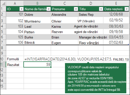 =INT(YEARFRAC(DATE(2014;6;30);VLOOKUP(105;A2:E7;5;FLASE);1)) VLOOKUP caută data nașterii angajatului care corespunde valorii 109 (lookup_value) în intervalul A2:E7 (table_array) și returnează 04.03.1955. Apoi, YEARFRAC scade această dată de naștere din 30.06.2014 și returnează o valoare, care este apoi convertită de INY în întregul 59.