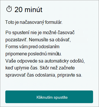 20 minút. Toto je načasovaný formulár. Po spustení nemôžete časovač pozastaviť. Nemusíte sa obávať, formuláre vám pred odoslaním pripomenú poslednú minútu. Vaše odpovede sa automaticky odošlú, keď uplynie čas. Skôr než začnete spravovať čas odoslania, pripravte sa. Kliknutím spustíte.
