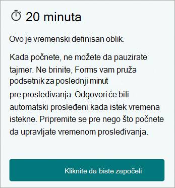 20 minuta. Ovo je vremenski definisan oblik. Kada počnete, ne možete da pauzirate tajmer. Ne brinite, Forms vam pruža poslednji minut podsetnika pre prosleđivanja. Odgovori će biti automatski prosleđeni kada istek vremena istekne. Pripremite se pre nego što počnete da upravljate vremenom prosleđivanja. Kliknite da biste započeli.