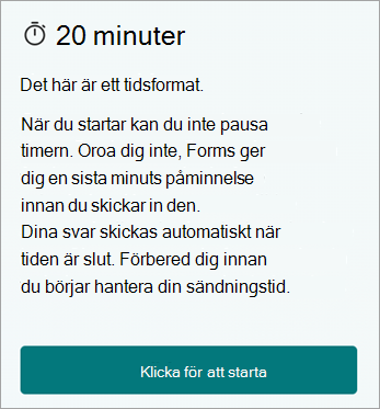 20 minuter. Det här är ett tidsbegränsat formulär. När du har startat kan du inte pausa timern. Oroa dig inte, Forms ger dig en sista minuten-påminnelse innan du skickar in den. Dina svar skickas automatiskt när tiden är ute. Förbered dig innan du börjar för att hantera din inlämningstid. Klicka för att starta.