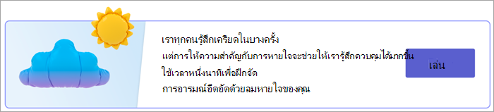 สกรีนช็อตของจุดเข้าใช้งานสําหรับการหายใจแบบฝึกหัดในหน้าการตอบสนองของคุณ ข้อความอ่านว่า เราทุกคนรู้สึกเครียดในบางครั้ง แต่การโฟกัสที่การหายใจจะช่วยให้เรารู้สึกควบคุมได้มากขึ้น ใช้เวลาหนึ่งนาทีเพื่อฝึกจัดการอารมณ์อึดอัดด้วยลมหายใจของคุณ ด้วยปุ่มเล่น