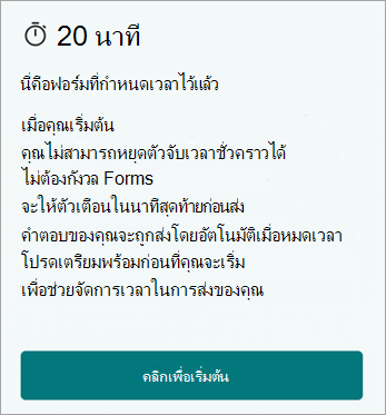 20 นาที นี่คือฟอร์มที่กําหนดเวลา เมื่อคุณเริ่ม คุณจะไม่สามารถหยุดตัวจับเวลาชั่วคราวได้ ไม่ต้องกังวล Forms จะให้การแจ้งเตือนในนาทีสุดท้ายก่อนส่ง คําตอบของคุณจะได้รับการส่งโดยอัตโนมัติเมื่อหมดเวลา โปรดเตรียมตัวก่อนที่คุณจะเริ่มช่วยจัดการเวลาในการส่งของคุณ คลิกเพื่อเริ่มต้น