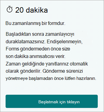 20 dakika. Bu zamanlanmış bir formdur. Başladıktan sonra zamanlayıcıyı duraklatasınız. Endişelenmeyin, Forms göndermeden önce size son dakika anımsatıcısı verir. Zaman geldiğinde yanıtlarınız otomatik olarak gönderilir. Gönderme sürenizi yönetmeye başlamadan önce lütfen hazırlanın. Başlamak için tıklayın.