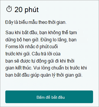 20 phút. Đây là một biểu mẫu tính thời gian. Bạn không thể tạm dừng bộ hẹn giờ sau khi bắt đầu. Đừng lo lắng, Forms sẽ cung cấp cho bạn lời nhắc phút cuối trước khi gửi. Câu trả lời của bạn sẽ được tự động gửi khi hết thời gian. Vui lòng chuẩn bị trước khi bạn bắt đầu giúp quản lý thời gian gửi. Bấm để bắt đầu.